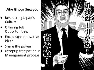 Why Ghosn Succeed
● Respecting Japan's
Culture.
● Offering Job
Opportunities.
● Encourage innovative
ideas.
● Share the power
● accept participation in
Management process
 