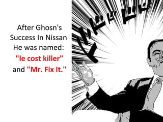 After Ghosn's
Success In Nissan
He was named:
"le cost killer"
and "Mr. Fix It."
 