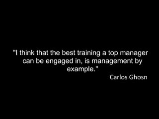 "I think that the best training a top manager
can be engaged in, is management by
example."
Carlos Ghosn
 