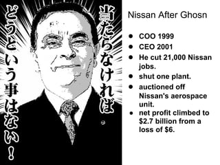 ● COO 1999
● CEO 2001
● He cut 21,000 Nissan
jobs.
● shut one plant.
● auctioned off
Nissan's aerospace
unit.
● net profit climbed to
$2.7 billion from a
loss of $6.
Nissan After Ghosn
 