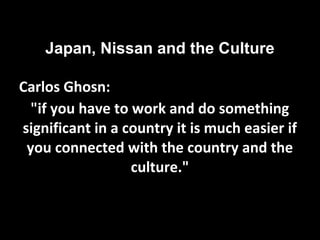 Japan, Nissan and the Culture
Carlos Ghosn:
"if you have to work and do something
significant in a country it is much easier if
you connected with the country and the
culture."
 