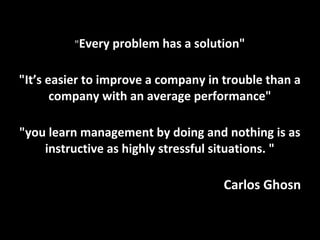 "Every problem has a solution"
"It’s easier to improve a company in trouble than a
company with an average performance"
"you learn management by doing and nothing is as
instructive as highly stressful situations. "
Carlos Ghosn
 