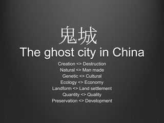 The ghost city in China
Creation <> Destruction
Natural <> Man made
Genetic <> Cultural
Ecology <> Economy
Landform <> Land settlement
Quantity <> Quality
Preservation <> Development
鬼城
 