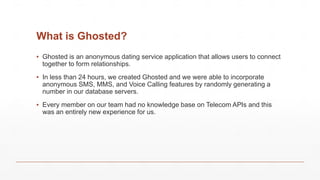 What is Ghosted?
▪ Ghosted is an anonymous dating service application that allows users to connect
together to form relationships.
▪ In less than 24 hours, we created Ghosted and we were able to incorporate
anonymous SMS, MMS, and Voice Calling features by randomly generating a
number in our database servers.
▪ Every member on our team had no knowledge base on Telecom APIs and this
was an entirely new experience for us.
 