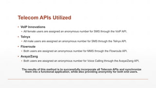 Telecom APIs Utilized
▪ VoIP Innovations
▪ All female users are assigned an anonymous number for SMS through the VoIP API.
▪ Telnyx
▪ All male users are assigned an anonymous number for SMS through the Telnyx API.
▪ Flowroute
▪ Both users are assigned an anonymous number for MMS through the Flowroute API.
▪ Avaya/Zang
▪ Both users are assigned an anonymous number for Voice Calling through the Avaya/Zang API.
The results of this method is to successfully incorporate all Telecom APIs and synchronize
them into a functional application, while also providing anonymity for both end users.
 