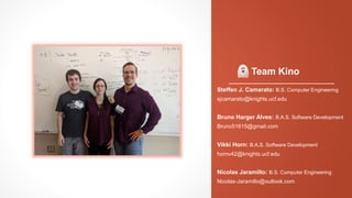 Team Kino
Steffen J. Camarato: B.S. Computer Engineering
sjcamarato@knights.ucf.edu
Bruno Harger Alves: B.A.S. Software Development
Bruno51615@gmail.com
Vikki Horn: B.A.S. Software Development
hornv42@knights.ucf.edu
Nicolas Jaramillo: B.S. Computer Engineering
Nicolas-Jaramillo@outlook.com
 