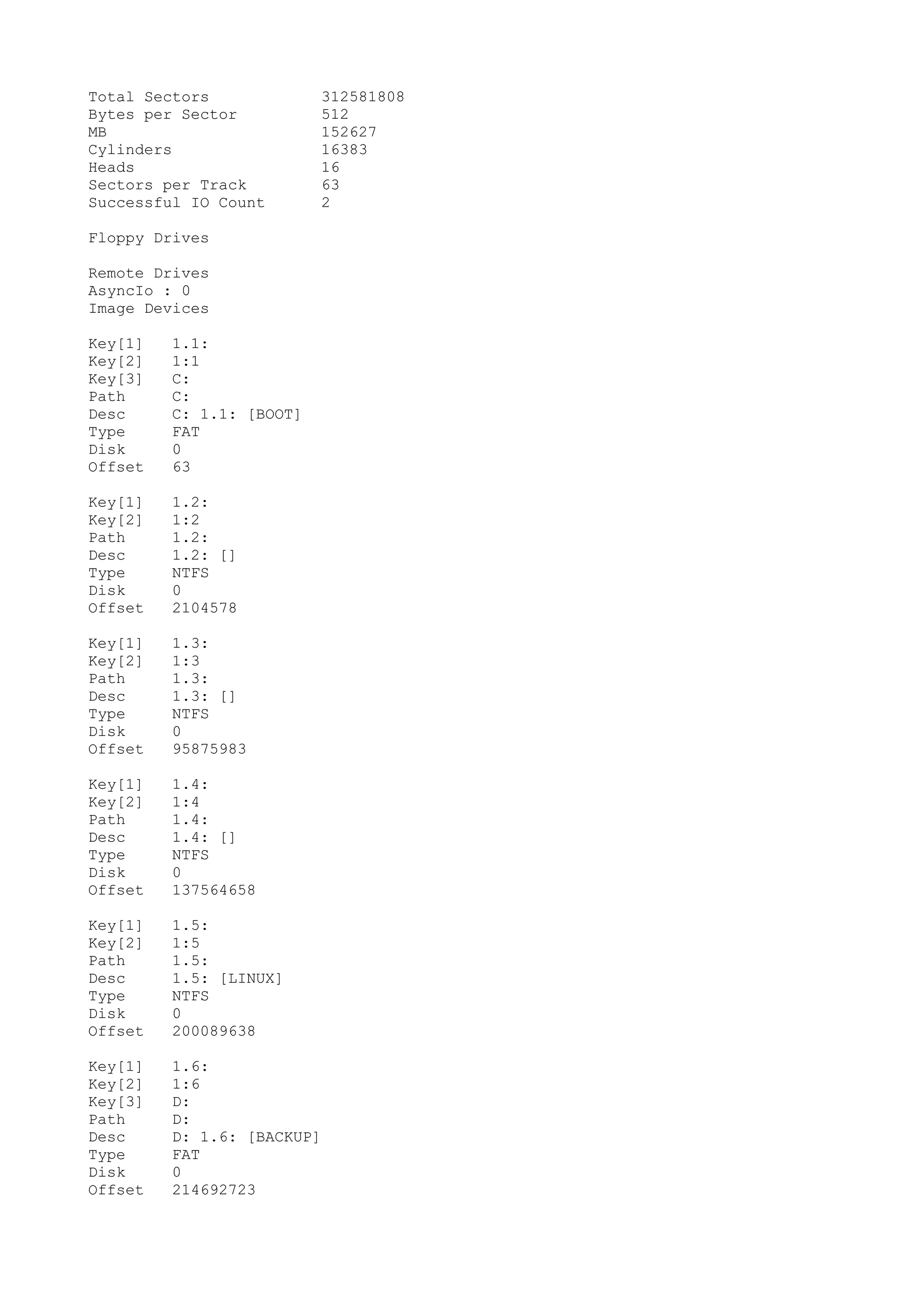 Total Sectors             312581808
Bytes per Sector          512
MB                        152627
Cylinders                 16383
Heads                     16
Sectors per Track         63
Successful IO Count       2

Floppy Drives

Remote Drives
AsyncIo : 0
Image Devices

Key[1]   1.1:
Key[2]   1:1
Key[3]   C:
Path     C:
Desc     C: 1.1: [BOOT]
Type     FAT
Disk     0
Offset   63

Key[1]   1.2:
Key[2]   1:2
Path     1.2:
Desc     1.2: []
Type     NTFS
Disk     0
Offset   2104578

Key[1]   1.3:
Key[2]   1:3
Path     1.3:
Desc     1.3: []
Type     NTFS
Disk     0
Offset   95875983

Key[1]   1.4:
Key[2]   1:4
Path     1.4:
Desc     1.4: []
Type     NTFS
Disk     0
Offset   137564658

Key[1]   1.5:
Key[2]   1:5
Path     1.5:
Desc     1.5: [LINUX]
Type     NTFS
Disk     0
Offset   200089638

Key[1]   1.6:
Key[2]   1:6
Key[3]   D:
Path     D:
Desc     D: 1.6: [BACKUP]
Type     FAT
Disk     0
Offset   214692723
 
