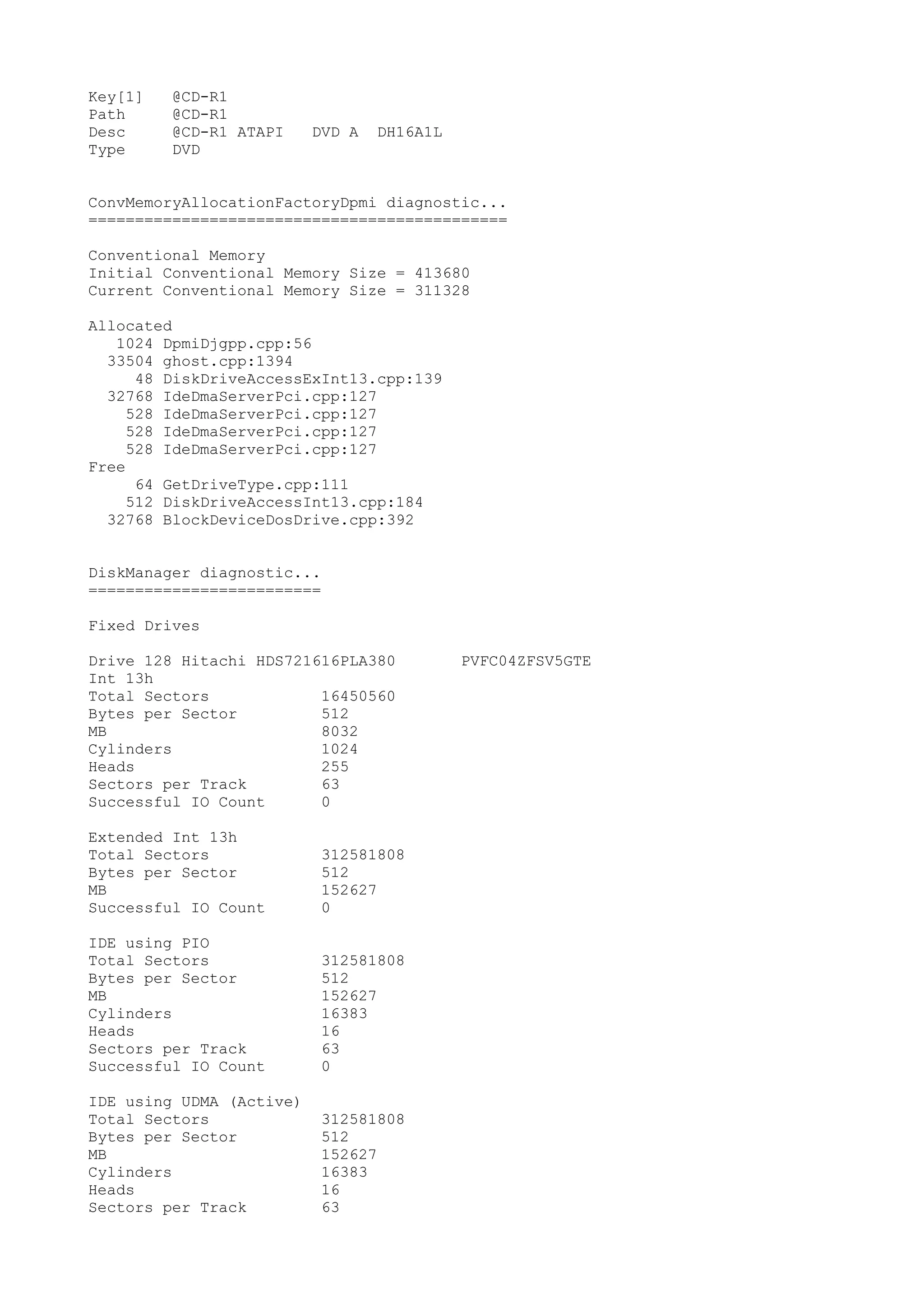 Key[1]   @CD-R1
Path     @CD-R1
Desc     @CD-R1 ATAPI     DVD A   DH16A1L
Type     DVD


ConvMemoryAllocationFactoryDpmi diagnostic...
=============================================

Conventional Memory
Initial Conventional Memory Size = 413680
Current Conventional Memory Size = 311328

Allocated
   1024 DpmiDjgpp.cpp:56
  33504 ghost.cpp:1394
      48 DiskDriveAccessExInt13.cpp:139
  32768 IdeDmaServerPci.cpp:127
     528 IdeDmaServerPci.cpp:127
     528 IdeDmaServerPci.cpp:127
     528 IdeDmaServerPci.cpp:127
Free
      64 GetDriveType.cpp:111
     512 DiskDriveAccessInt13.cpp:184
  32768 BlockDeviceDosDrive.cpp:392


DiskManager diagnostic...
=========================

Fixed Drives

Drive 128 Hitachi HDS721616PLA380           PVFC04ZFSV5GTE
Int 13h
Total Sectors            16450560
Bytes per Sector         512
MB                       8032
Cylinders                1024
Heads                    255
Sectors per Track        63
Successful IO Count      0

Extended Int 13h
Total Sectors              312581808
Bytes per Sector           512
MB                         152627
Successful IO Count        0

IDE using PIO
Total Sectors              312581808
Bytes per Sector           512
MB                         152627
Cylinders                  16383
Heads                      16
Sectors per Track          63
Successful IO Count        0

IDE using UDMA (Active)
Total Sectors              312581808
Bytes per Sector           512
MB                         152627
Cylinders                  16383
Heads                      16
Sectors per Track          63
 