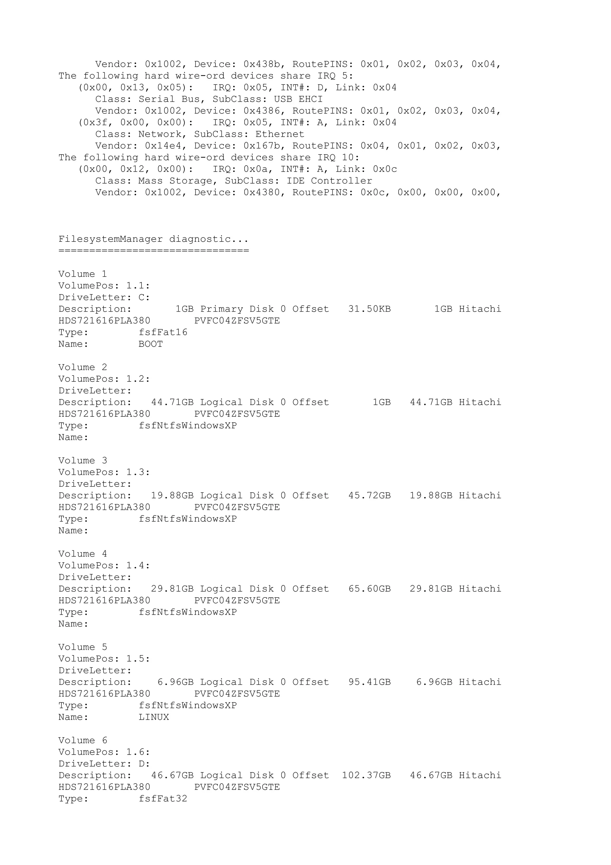 Vendor: 0x1002, Device: 0x438b, RoutePINS: 0x01, 0x02,   0x03, 0x04,
The following hard wire-ord devices share IRQ 5:
   (0x00, 0x13, 0x05):   IRQ: 0x05, INT#: D, Link: 0x04
      Class: Serial Bus, SubClass: USB EHCI
      Vendor: 0x1002, Device: 0x4386, RoutePINS: 0x01, 0x02,   0x03, 0x04,
   (0x3f, 0x00, 0x00):   IRQ: 0x05, INT#: A, Link: 0x04
      Class: Network, SubClass: Ethernet
      Vendor: 0x14e4, Device: 0x167b, RoutePINS: 0x04, 0x01,   0x02, 0x03,
The following hard wire-ord devices share IRQ 10:
   (0x00, 0x12, 0x00):   IRQ: 0x0a, INT#: A, Link: 0x0c
      Class: Mass Storage, SubClass: IDE Controller
      Vendor: 0x1002, Device: 0x4380, RoutePINS: 0x0c, 0x00,   0x00, 0x00,



FilesystemManager diagnostic...
===============================

Volume 1
VolumePos: 1.1:
DriveLetter: C:
Description:       1GB Primary Disk 0 Offset     31.50KB       1GB Hitachi
HDS721616PLA380       PVFC04ZFSV5GTE
Type:        fsfFat16
Name:        BOOT

Volume 2
VolumePos: 1.2:
DriveLetter:
Description:    44.71GB Logical Disk 0 Offset        1GB   44.71GB Hitachi
HDS721616PLA380        PVFC04ZFSV5GTE
Type:        fsfNtfsWindowsXP
Name:

Volume 3
VolumePos: 1.3:
DriveLetter:
Description:    19.88GB Logical Disk 0 Offset    45.72GB   19.88GB Hitachi
HDS721616PLA380        PVFC04ZFSV5GTE
Type:        fsfNtfsWindowsXP
Name:

Volume 4
VolumePos: 1.4:
DriveLetter:
Description:    29.81GB Logical Disk 0 Offset    65.60GB   29.81GB Hitachi
HDS721616PLA380        PVFC04ZFSV5GTE
Type:        fsfNtfsWindowsXP
Name:

Volume 5
VolumePos: 1.5:
DriveLetter:
Description:    6.96GB Logical Disk 0 Offset     95.41GB    6.96GB Hitachi
HDS721616PLA380       PVFC04ZFSV5GTE
Type:        fsfNtfsWindowsXP
Name:        LINUX

Volume 6
VolumePos: 1.6:
DriveLetter: D:
Description:    46.67GB Logical Disk 0 Offset   102.37GB   46.67GB Hitachi
HDS721616PLA380        PVFC04ZFSV5GTE
Type:        fsfFat32
 