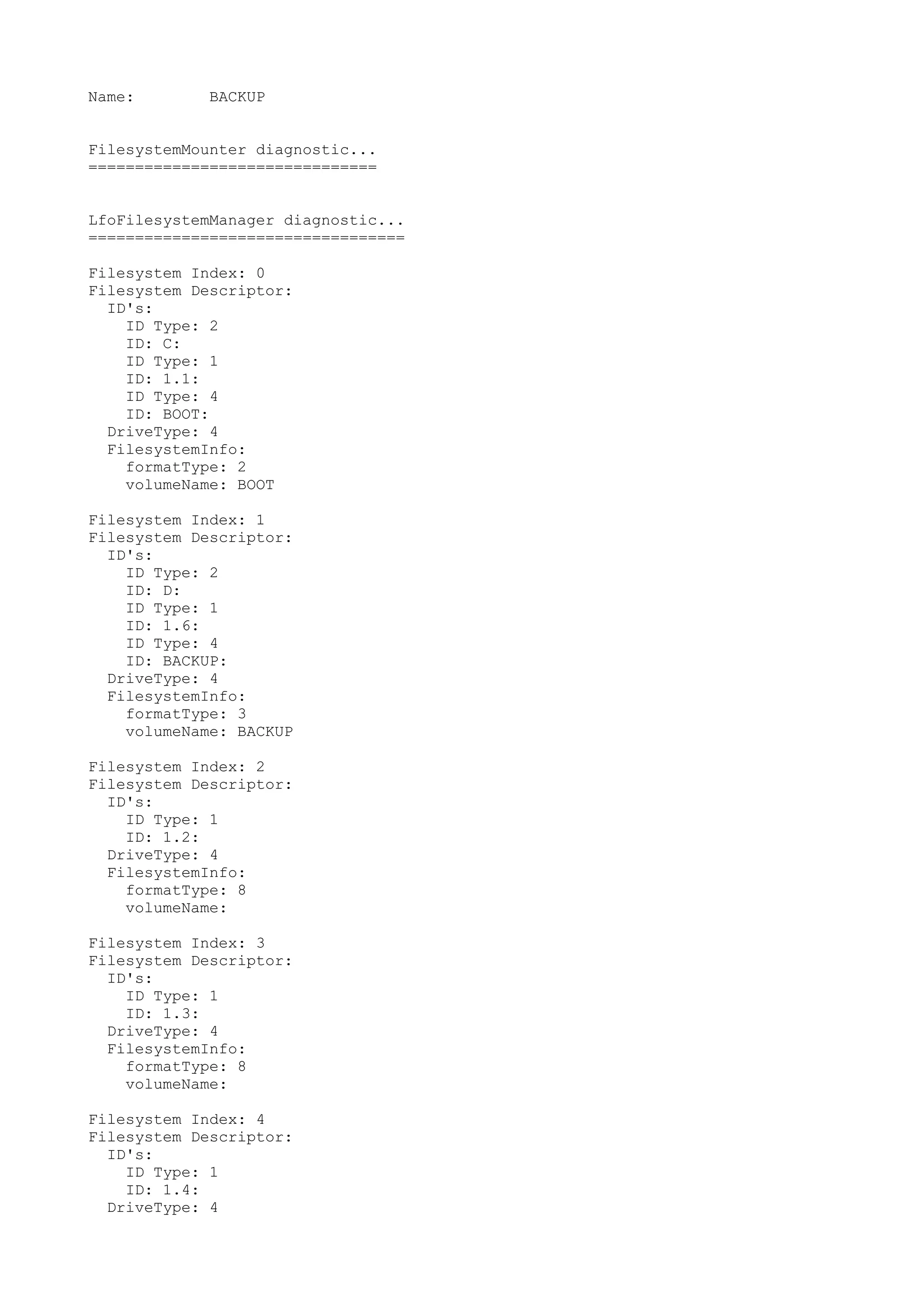 Name:        BACKUP


FilesystemMounter diagnostic...
===============================


LfoFilesystemManager diagnostic...
==================================

Filesystem Index: 0
Filesystem Descriptor:
  ID's:
    ID Type: 2
    ID: C:
    ID Type: 1
    ID: 1.1:
    ID Type: 4
    ID: BOOT:
  DriveType: 4
  FilesystemInfo:
    formatType: 2
    volumeName: BOOT

Filesystem Index: 1
Filesystem Descriptor:
  ID's:
    ID Type: 2
    ID: D:
    ID Type: 1
    ID: 1.6:
    ID Type: 4
    ID: BACKUP:
  DriveType: 4
  FilesystemInfo:
    formatType: 3
    volumeName: BACKUP

Filesystem Index: 2
Filesystem Descriptor:
  ID's:
    ID Type: 1
    ID: 1.2:
  DriveType: 4
  FilesystemInfo:
    formatType: 8
    volumeName:

Filesystem Index: 3
Filesystem Descriptor:
  ID's:
    ID Type: 1
    ID: 1.3:
  DriveType: 4
  FilesystemInfo:
    formatType: 8
    volumeName:

Filesystem Index: 4
Filesystem Descriptor:
  ID's:
    ID Type: 1
    ID: 1.4:
  DriveType: 4
 