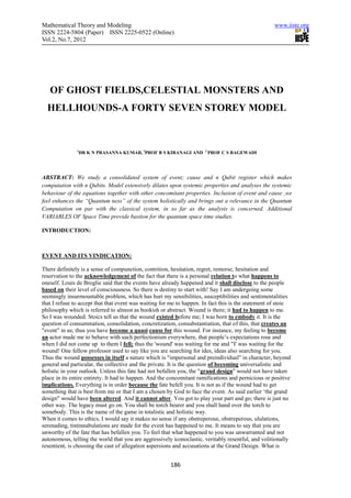 Mathematical Theory and Modeling                                                                     www.iiste.org
ISSN 2224-5804 (Paper) ISSN 2225-0522 (Online)
Vol.2, No.7, 2012




   OF GHOST FIELDS,CELESTIAL MONSTERS AND
  HELLHOUNDS-A FORTY SEVEN STOREY MODEL



               1
                DR K N PRASANNA KUMAR, 2PROF B S KIRANAGI AND 3 PROF C S BAGEWADI




ABSTRACT: We study a consolidated system of event; cause and n Qubit register which makes
computation with n Qubits. Model extensively dilates upon systemic properties and analyses the systemic
behaviour of the equations together with other concomitant properties. Inclusion of event and cause ,we
feel enhances the “Quantum ness” of the system holistically and brings out a relevance in the Quantum
Computation on par with the classical system, in so far as the analysis is concerned. Additional
VARIABLES OF Space Time provide bastion for the quantum space time studies.

INTRODUCTION:



EVENT AND ITS VINDICATION:

There definitely is a sense of compunction, contrition, hesitation, regret, remorse, hesitation and
reservation to the acknowledgement of the fact that there is a personal relation to what happens to
oneself. Louis de Broglie said that the events have already happened and it shall disclose to the people
based on their level of consciousness. So there is destiny to start with! Say I am undergoing some
seemingly insurmountable problem, which has hurt my sensibilities, susceptibilities and sentimentalities
that I refuse to accept that that event was waiting for me to happen. In fact this is the statement of stoic
philosophy which is referred to almost as bookish or abstract. Wound is there; it had to happen to me.
So I was wounded. Stoics tell us that the wound existed before me; I was born to embody it. It is the
question of consummation, consolidation, concretization, consubstantiation, that of this, that creates an
"event" in us; thus you have become a quasi cause for this wound. For instance, my feeling to become
an actor made me to behave with such perfectionism everywhere, that people’s expectations rose and
when I did not come up to them I fell; thus the 'wound' was waiting for me and "I' was waiting for the
wound! One fellow professor used to say like you are searching for ides, ideas also searching for you.
Thus the wound possesses in itself a nature which is "impersonal and preindividual" in character, beyond
general and particular, the collective and the private. It is the question of becoming universalistic and
holistic in your outlook. Unless this fate had not befallen you, the "grand design" would not have taken
place in its entire entirety. It had to happen. And the concomitant ramifications and pernicious or positive
implications. Everything is in order because the fate befell you. It is not as if the wound had to get
something that is best from me or that I am a chosen by God to face the event. As said earlier ‘the grand
design" would have been altered. And it cannot alter. You got to play your part and go; there is just no
other way. The legacy must go on. You shall be torch bearer and you shall hand over the torch to
somebody. This is the name of the game in totalistic and holistic way.
When it comes to ethics, I would say it makes no sense if any obstreperous, obstreperous, ululations,
serenading, tintinnabulations are made for the event has happened to me. It means to say that you are
unworthy of the fate that has befallen you. To feel that what happened to you was unwarranted and not
autonomous, telling the world that you are aggressively iconoclastic, veritably resentful, and volitionally
resentient, is choosing the cast of allegation aspersions and accusations at the Grand Design. What is


                                                       186
 