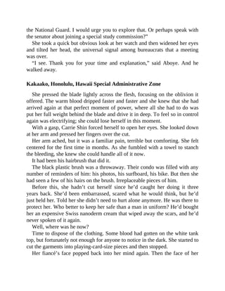the National Guard. I would urge you to explore that. Or perhaps speak with
the senator about joining a special study commission?”
She took a quick but obvious look at her watch and then widened her eyes
and tilted her head, the universal signal among bureaucrats that a meeting
was over.
“I see. Thank you for your time and explanation,” said Aboye. And he
walked away.
Kakaako, Honolulu, Hawaii Special Administrative Zone
She pressed the blade lightly across the flesh, focusing on the oblivion it
offered. The warm blood dripped faster and faster and she knew that she had
arrived again at that perfect moment of power, where all she had to do was
put her full weight behind the blade and drive it in deep. To feel so in control
again was electrifying; she could lose herself in this moment.
With a gasp, Carrie Shin forced herself to open her eyes. She looked down
at her arm and pressed her fingers over the cut.
Her arm ached, but it was a familiar pain, terrible but comforting. She felt
centered for the first time in months. As she fumbled with a towel to stanch
the bleeding, she knew she could handle all of it now.
It had been his hairbrush that did it.
The black plastic brush was a throwaway. Their condo was filled with any
number of reminders of him: his photos, his surfboard, his bike. But then she
had seen a few of his hairs on the brush. Irreplaceable pieces of him.
Before this, she hadn’t cut herself since he’d caught her doing it three
years back. She’d been embarrassed, scared what he would think, but he’d
just held her. Told her she didn’t need to hurt alone anymore. He was there to
protect her. Who better to keep her safe than a man in uniform? He’d bought
her an expensive Swiss nanoderm cream that wiped away the scars, and he’d
never spoken of it again.
Well, where was he now?
Time to dispose of the clothing. Some blood had gotten on the white tank
top, but fortunately not enough for anyone to notice in the dark. She started to
cut the garments into playing-card-size pieces and then stopped.
Her fiancé’s face popped back into her mind again. Then the face of her
 
