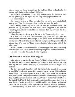 father, whom she hated as much as she had loved her husband-to-be for
reasons both similar and appallingly different.
She stuffed the pieces into a plastic bag, arm trembling, barely able to hold
the five-gallon jug in her right hand and keep the bag open with her left.
She stopped again.
She removed a scrap of fabric and wiped the cut on her arm with it. Back
into the bag. Then the sunglasses. Last into the bag went the wallet.
She’d already thrown up once after the rush of adrenaline faded, the
moment her key unlocked her front door. She’d staggered to the toilet on
weak legs, heaved and vomited for ten minutes, then lay down on the floor
and passed out.
When she woke, she knew what she had to do. That was nine hours ago.
Now the stench of the chlorine-bleach jug made her gag; she felt
vulnerable for an instant. She thought of her fiancé. What had he thought of
just before he’d died? She steadied herself and prepared to pour the bleach
into the bag. After that, she’d take it to the building’s incinerator with all the
other trash.
A black hair on a scrap of the white tank top stopped her. She immediately
knew whose it was. She reached into the bag and placed it on the hairbrush.
My pain, your pain, their pain, all mixed together.
USS Zumwalt, Mare Island Naval Shipyard
Mike winced every time he saw Brooks’s Mohawk haircut. Where did this
kid think he was, the Army? Let the Special Forces wear pajamas and play
dress-up all they wanted; the Navy’s uniform was meant to be just that:
uniform.
But the Navy needed this boy with the Mohawk. So instead of screaming
at Mo, Mike’s nickname for the kid, who was maybe twenty, Mike unloaded
on Davidson. The seventy-year-old was an easy target, since the two knew
each other so well. They both had the same old but still fit build; in low light,
they might have been mistaken for twins. Davidson had served with Mike at
the start of Gulf War I. Each measured the passing of the years since then in
how the other’s skin grew leathery and his stubble turned gray, neither one
seeing the age in himself until it registered that the other man was his mirror.
“You need to strip the paint down all the way — your goddamn grandkids
 