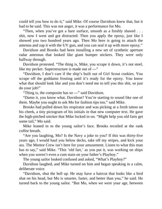 could tell you how to do it,” said Mike. Of course Davidson knew that, but it
had to be said. This was not anger, it was a performance for Mo.
“Then, when you’ve got a bare surface, smooth as a freshly shaved . . .
shit, now I went and got distracted. Then you apply the epoxy, just like I
showed you two hundred years ago. Then Mo here is going to attach the
antenna and zap it with the UV gun, and you can seal it up with more epoxy.”
Davidson and Brooks had been installing a new set of synthetic aperture
radar antennas that looked like giant bumper stickers. They were only
halfway through.
Davidson protested. “The thing is, Mike, you scrape it down, it’s not steel,
like my pecker. Superstructure is made out of —”
“Davidson, I don’t care if the ship’s built out of Girl Scout cookies. You
scrape off the goddamn frosting until it’s ready for the epoxy. You know
what that should look like and you don’t need me to tell you this shit, so just
do your job!”
“Thing is, the composite has so —” said Davidson.
“Damn it, you know what, Davidson? You’re starting to sound like one of
them. Maybe you ought to ask Mo for fashion tips too,” said Mike.
Brooks had pulled down his respirator and was picking at a fresh tattoo on
his cheek, a tiny pictogram of his initials in that new computer text. He gave
the high-pitched snicker that Mike locked in on. “Might help you old farts get
some tail,” Mo said.
Mike leaned in to the young sailor’s face. Brooks recoiled at the rank
coffee breath.
“Are you laughing, Mo? Is the Navy a joke to you? If this was thirty-five
years ago, I would haul you below decks, take off my stripes, and kick your
ass. The Mentor Crew isn’t here for your amusement. Listen to what this man
has to say,” said Mike. “This ‘old fart,’ as you put it, was working on ships
when you weren’t even a cum stain on your father’s Playboy.”
The young sailor looked confused and asked, “What’s Playboy?”
Davidson laughed, and Mike turned on him and began speaking in a calm,
deliberate voice.
“Davidson, shut the hell up. He may have a haircut that looks like a bird
shat on his head, but Mo is smarter, faster, and better than you,” he said. He
turned back to the young sailor. “But Mo, when we were your age, between
 