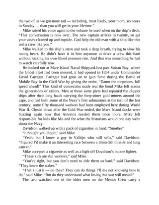 the two of us we got more tail — including, most likely, your mom, six ways
to Sunday — than you will get in your lifetime.”
Mike raised his voice again to the volume he used when on the ship’s deck.
“This conversation is now over. The new captain arrives in twenty, so get
your asses cleaned up and topside. God help the old man with a ship like this
and a crew like you.”
Mike walked to the ship’s stern and took a deep breath, trying to slow his
racing heart. He didn’t have it in him anymore to drive a crew this hard
without making his own blood pressure rise. And that was something he had
to watch carefully now.
He looked out at Mare Island Naval Shipyard.Just past Suisan Bay, where
the Ghost Fleet had been moored, it had opened in 1854 under Commander
David Farragut. Farragut had gone on to gain fame during the Battle of
Mobile Bay in the Civil War by giving the order, “Damn the torpedoes, full
speed ahead!” This kind of connection made real the bond Mike felt across
the generations of sailors. Men at these same piers had repaired the clipper
ships after their long hauls carrying the forty-niner gold miners around the
cape, and had built some of the Navy’s first submarines at the turn of the last
century; some fifty thousand workers had been employed here during World
War II. Closed down after the Cold War ended, the Mare Island docks were
buzzing again now that America needed them once more. Mike felt
responsible for kids like Mo and for what the historians would one day write
about the Navy.
Davidson walked up with a pack of cigarettes in hand. “Smoke?”
“I thought you’d quit,” said Mike.
“Yeah, but I know a guy in Vallejo who still sells,” said Davidson.
“Figured I’d make it an interesting race between a Stonefish missile and lung
cancer.”
Mike accepted a cigarette as well as a light off Davidson’s butane lighter.
“These kids are shit workers,” said Mike.
“You’re right, but you don’t need to ride them so hard,” said Davidson.
“They know the stakes.”
“That’s just it — do they? They can do things I’ll die not knowing how to
do,” said Mike. “But do they understand what losing this war will mean?”
The two watched one of the older men on the Mentor Crew carry a
 
