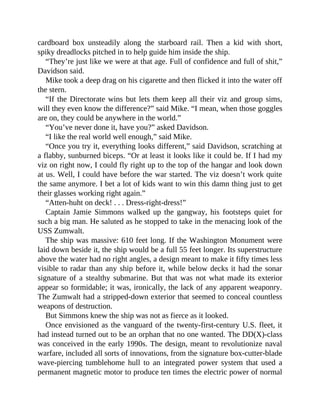 cardboard box unsteadily along the starboard rail. Then a kid with short,
spiky dreadlocks pitched in to help guide him inside the ship.
“They’re just like we were at that age. Full of confidence and full of shit,”
Davidson said.
Mike took a deep drag on his cigarette and then flicked it into the water off
the stern.
“If the Directorate wins but lets them keep all their viz and group sims,
will they even know the difference?” said Mike. “I mean, when those goggles
are on, they could be anywhere in the world.”
“You’ve never done it, have you?” asked Davidson.
“I like the real world well enough,” said Mike.
“Once you try it, everything looks different,” said Davidson, scratching at
a flabby, sunburned biceps. “Or at least it looks like it could be. If I had my
viz on right now, I could fly right up to the top of the hangar and look down
at us. Well, I could have before the war started. The viz doesn’t work quite
the same anymore. I bet a lot of kids want to win this damn thing just to get
their glasses working right again.”
“Atten-huht on deck! . . . Dress-right-dress!”
Captain Jamie Simmons walked up the gangway, his footsteps quiet for
such a big man. He saluted as he stopped to take in the menacing look of the
USS Zumwalt.
The ship was massive: 610 feet long. If the Washington Monument were
laid down beside it, the ship would be a full 55 feet longer. Its superstructure
above the water had no right angles, a design meant to make it fifty times less
visible to radar than any ship before it, while below decks it had the sonar
signature of a stealthy submarine. But that was not what made its exterior
appear so formidable; it was, ironically, the lack of any apparent weaponry.
The Zumwalt had a stripped-down exterior that seemed to conceal countless
weapons of destruction.
But Simmons knew the ship was not as fierce as it looked.
Once envisioned as the vanguard of the twenty-first-century U.S. fleet, it
had instead turned out to be an orphan that no one wanted. The DD(X)-class
was conceived in the early 1990s. The design, meant to revolutionize naval
warfare, included all sorts of innovations, from the signature box-cutter-blade
wave-piercing tumblehome hull to an integrated power system that used a
permanent magnetic motor to produce ten times the electric power of normal
 