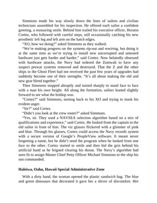 Simmons made his way slowly down the lines of sailors and civilian
technicians assembled for his inspection. He offered each sailor a confident
greeting, a reassuring smile. Behind him trailed his executive officer, Horatio
Cortez, who followed with careful steps, still occasionally catching his new
prosthetic left leg and left arm on the hatch edges.
“XO, how we doing?” asked Simmons as they walked.
“We’re making progress on the systems rip-out and rewiring, but doing it
at the same time as we’re trying to install new uncorrupted and untested
hardware just gets harder and harder,” said Cortez. Now belatedly obsessed
with hardware attacks, the Navy had ordered the Zumwalt to have any
suspect prewar systems removed and destroyed. That the Z and the other
ships in the Ghost Fleet had not received the past few years of upgrades had
suddenly become one of their strengths. “It’s all about making the old and
new gear blend together.”
Then Simmons stopped abruptly and turned sharply to stand face to face
with a man his own height. All along the formation, sailors leaned slightly
forward to see what the holdup was.
“Cortez?” said Simmons, turning back to his XO and trying to mask his
evident anger.
“Sir?” said Cortez.
“Didn’t you look at the crew roster?” asked Simmons.
“Yes, sir. They used a NAVSEA selection algorithm based on a mix of
qualifications and experience,” said Cortez. He looked from the captain to the
old sailor in front of him. The viz glasses flickered with a glimmer of pink
and blue. Through his glasses, Cortez could access the Navy records system
with a secure version of Google’s PeopleView software. It meant never
forgetting a name, but he didn’t need the program when he looked from one
face to the other. Cortez started to smile and then hid the grin behind his
artificial hand as he feigned clearing his throat. The Navy’s algorithm had
seen fit to assign Master Chief Petty Officer Michael Simmons to the ship his
son commanded.
Haleiwa, Oahu, Hawaii Special Administrative Zone
With a dirty hand, the woman opened the plastic sandwich bag. The blue
and green dinosaurs that decorated it gave her a shiver of discomfort. Her
 