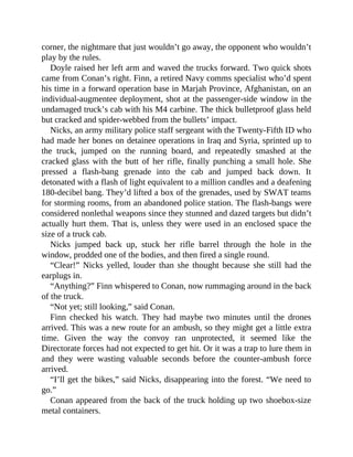 corner, the nightmare that just wouldn’t go away, the opponent who wouldn’t
play by the rules.
Doyle raised her left arm and waved the trucks forward. Two quick shots
came from Conan’s right. Finn, a retired Navy comms specialist who’d spent
his time in a forward operation base in Marjah Province, Afghanistan, on an
individual-augmentee deployment, shot at the passenger-side window in the
undamaged truck’s cab with his M4 carbine. The thick bulletproof glass held
but cracked and spider-webbed from the bullets’ impact.
Nicks, an army military police staff sergeant with the Twenty-Fifth ID who
had made her bones on detainee operations in Iraq and Syria, sprinted up to
the truck, jumped on the running board, and repeatedly smashed at the
cracked glass with the butt of her rifle, finally punching a small hole. She
pressed a flash-bang grenade into the cab and jumped back down. It
detonated with a flash of light equivalent to a million candles and a deafening
180-decibel bang. They’d lifted a box of the grenades, used by SWAT teams
for storming rooms, from an abandoned police station. The flash-bangs were
considered nonlethal weapons since they stunned and dazed targets but didn’t
actually hurt them. That is, unless they were used in an enclosed space the
size of a truck cab.
Nicks jumped back up, stuck her rifle barrel through the hole in the
window, prodded one of the bodies, and then fired a single round.
“Clear!” Nicks yelled, louder than she thought because she still had the
earplugs in.
“Anything?” Finn whispered to Conan, now rummaging around in the back
of the truck.
“Not yet; still looking,” said Conan.
Finn checked his watch. They had maybe two minutes until the drones
arrived. This was a new route for an ambush, so they might get a little extra
time. Given the way the convoy ran unprotected, it seemed like the
Directorate forces had not expected to get hit. Or it was a trap to lure them in
and they were wasting valuable seconds before the counter-ambush force
arrived.
“I’ll get the bikes,” said Nicks, disappearing into the forest. “We need to
go.”
Conan appeared from the back of the truck holding up two shoebox-size
metal containers.
 