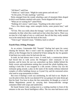 “All blues?” said Finn.
“I think so,” said Conan. “Might be some greens and reds too.”
“At this point, I’ll take anything,” said Finn.
Nicks emerged from the woods wheeling a pair of mountain bikes draped
in thick wool blankets mottled with stains. Sweat dripped off her nose.
“What are we waiting for?” asked Nicks.
“Nothing; let’s move,” said Conan. “Anything in the other trucks?”
“Got a few dozen mags, some nanoplex bricks, some protein bars,” said
Finn.
“It’ll do. This was really about the footage,” said Conan. The NSM moved
constantly, by bike when they could and on foot when they had to. There was
no time for a full night of rest or a solid meal. But all that they really needed
was in the metal boxes from the back of the truck.
“Time to go!” shouted Conan. “Children, back to school!”
Fourth Floor, B Ring, Pentagon
As an aviator, Commander Bill “Sweetie” Darling had spent his career
chasing the horizon. But it wasn’t until his assignment to the Navy staff
offices at the Pentagon that he realized he’d been taking the sky for granted.
It had been two weeks since he had seen the sun.
In truth, he had almost seen it once. A week back, a construction detour
had forced him to walk across the Pentagon’s inner courtyard. It was
daytime, and he knew the sun was somewhere up there, hidden behind the
finely woven anti-exploitation netting that covered the whole building now,
making it look like it was wrapped in a silk cocoon. Christo City was the
nickname going around, a play on the name of the nearby military-industrial
complex of office buildings known as Crystal City and the renowned artists
who used to wrap monuments in fabric.
But even if Darling’s work was unrelenting, he still had to eat. Maybe it
was the pilot in him, but he was damned if he was going to let some drone get
him his food. You have to draw the line somewhere, he thought as a train of
iRobot Majordomos purred by carrying their honeycomb-like storage
containers filled with wraps and sandwiches.
He found Jimmie Links waiting next to a vending machine in front of the
entrance to the new Naval Intelligence office. The two men had known each
 
