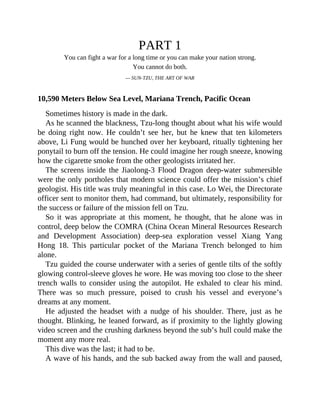 PART 1
You can fight a war for a long time or you can make your nation strong.
You cannot do both.
— SUN-TZU, THE ART OF WAR
10,590 Meters Below Sea Level, Mariana Trench, Pacific Ocean
Sometimes history is made in the dark.
As he scanned the blackness, Tzu-long thought about what his wife would
be doing right now. He couldn’t see her, but he knew that ten kilometers
above, Li Fung would be hunched over her keyboard, ritually tightening her
ponytail to burn off the tension. He could imagine her rough sneeze, knowing
how the cigarette smoke from the other geologists irritated her.
The screens inside the Jiaolong-3 Flood Dragon deep-water submersible
were the only portholes that modern science could offer the mission’s chief
geologist. His title was truly meaningful in this case. Lo Wei, the Directorate
officer sent to monitor them, had command, but ultimately, responsibility for
the success or failure of the mission fell on Tzu.
So it was appropriate at this moment, he thought, that he alone was in
control, deep below the COMRA (China Ocean Mineral Resources Research
and Development Association) deep-sea exploration vessel Xiang Yang
Hong 18. This particular pocket of the Mariana Trench belonged to him
alone.
Tzu guided the course underwater with a series of gentle tilts of the softly
glowing control-sleeve gloves he wore. He was moving too close to the sheer
trench walls to consider using the autopilot. He exhaled to clear his mind.
There was so much pressure, poised to crush his vessel and everyone’s
dreams at any moment.
He adjusted the headset with a nudge of his shoulder. There, just as he
thought. Blinking, he leaned forward, as if proximity to the lightly glowing
video screen and the crushing darkness beyond the sub’s hull could make the
moment any more real.
This dive was the last; it had to be.
A wave of his hands, and the sub backed away from the wall and paused,
 