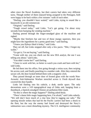 other since the Naval Academy, but their careers had taken very different
turns. Though neither of them enjoyed being assigned to the Pentagon, both
were happy to be back within a few minutes’ walk of each other.
“Darling, you shouldn’t have waited,” said Links, trying to sound like a
housewife in an old commercial.
“Original,” said Darling.
“Tough crowd today,” said Links. “Let’s get going. I’m about sixty
seconds from humping the vending machine.”
Darling peered through the finger-smudged glass of the machine and
sighed.
“Maybe that Snickers bar and two of those mango squeezes, then you
might have the ingredients for a pretty good time,” said Darling.
“I knew you flyboys liked it kinky,” said Links.
They set off, but Links stopped after only a few paces. “Shit, I forgot my
wallet.”
“Go get it, I’m not buying,” said Darling.
“Come with me, you can check out the new DIA analyst, the one I was
telling you about,” said Links.
“You didn’t invite her?” said Darling.
“I have to work with her, so better to watch you crash and burn with her,”
said Links.
He led them into his office, first going through a retina scan, then swiping
his access card, and finally punching in a number code. After they entered the
secure cell, the door locked behind them with a magnetic click.
They passed through an inner door of frosted glass with the words Non-
Acoustic Anti-Submarine Warfare stenciled across it. Fresh drywall dust
covered the door handle.
Links led Darling into his cubicle, a drab, sterile space. The only
decorations were a 3-D topographical map of Oahu and, hanging from a
thumbtack, a lipstick-smudged Chinese air-pollution-filter mask.
“So this is where the magic happens?” Darling asked dryly.
“There’s damn little magic happening here, I’m afraid,” said Links soberly.
“We still don’t have much of a clue how they’re tagging our subs.” The
opening missile strikes that had hit the Pacific carriers had been a shock to
the fleet, but the way the enemy had found and destroyed the Navy’s
submarines was a more disturbing mystery. The U.S. intelligence community
 
