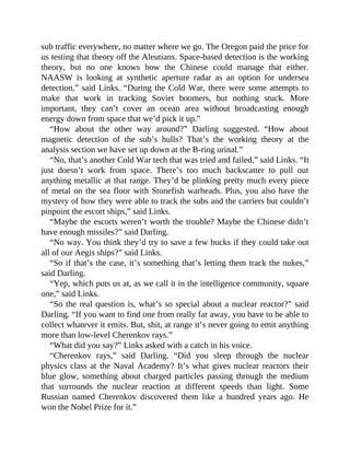 sub traffic everywhere, no matter where we go. The Oregon paid the price for
us testing that theory off the Aleutians. Space-based detection is the working
theory, but no one knows how the Chinese could manage that either.
NAASW is looking at synthetic aperture radar as an option for undersea
detection,” said Links. “During the Cold War, there were some attempts to
make that work in tracking Soviet boomers, but nothing stuck. More
important, they can’t cover an ocean area without broadcasting enough
energy down from space that we’d pick it up.”
“How about the other way around?” Darling suggested. “How about
magnetic detection of the sub’s hulls? That’s the working theory at the
analysis section we have set up down at the B-ring urinal.”
“No, that’s another Cold War tech that was tried and failed,” said Links. “It
just doesn’t work from space. There’s too much backscatter to pull out
anything metallic at that range. They’d be plinking pretty much every piece
of metal on the sea floor with Stonefish warheads. Plus, you also have the
mystery of how they were able to track the subs and the carriers but couldn’t
pinpoint the escort ships,” said Links.
“Maybe the escorts weren’t worth the trouble? Maybe the Chinese didn’t
have enough missiles?” said Darling.
“No way. You think they’d try to save a few bucks if they could take out
all of our Aegis ships?” said Links.
“So if that’s the case, it’s something that’s letting them track the nukes,”
said Darling.
“Yep, which puts us at, as we call it in the intelligence community, square
one,” said Links.
“So the real question is, what’s so special about a nuclear reactor?” said
Darling. “If you want to find one from really far away, you have to be able to
collect whatever it emits. But, shit, at range it’s never going to emit anything
more than low-level Cherenkov rays.”
“What did you say?” Links asked with a catch in his voice.
“Cherenkov rays,” said Darling. “Did you sleep through the nuclear
physics class at the Naval Academy? It’s what gives nuclear reactors their
blue glow, something about charged particles passing through the medium
that surrounds the nuclear reaction at different speeds than light. Some
Russian named Cherenkov discovered them like a hundred years ago. He
won the Nobel Prize for it.”
 