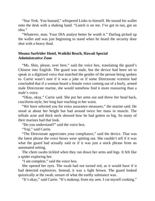 “Star Trek. You bastard,” whispered Links to himself. He tossed his wallet
onto the desk with a shaking hand. “Lunch is on me. I’ve got to run, got an
idea.”
“Whatever, man. Your DIA analyst better be worth it.” Darling picked up
the wallet and was just beginning to stand when he heard the security door
shut with a heavy thud.
Moana Surfrider Hotel, Waikiki Beach, Hawaii Special
Administrative Zone
“Ms. Shin, please, over here,” said the voice box, translating the guard’s
Chinese into English. The guard was male, but the device had been set to
speak in a digitized voice that matched the gender of the person being spoken
to. Carrie wasn’t sure if it was a joke or if some Directorate scientist had
concluded that if a woman heard a female voice coming out of a burly, armed
male Directorate marine, she would somehow find it more reassuring than a
male’s voice.
“Okay, okay,” Carrie said. She put her arms out and threw her head back,
cruciform-style, her long hair reaching to her waist.
“We have selected you for extra assurance measures,” the marine said. He
stood at about her height but had around twice her mass in muscle. The
telltale acne and thick neck showed how he had gotten so big. So many of
their marines had that look.
“Do you understand?” said the voice box.
“Yep,” said Carrie.
“The Directorate appreciates your compliance,” said the device. That was
the latest phrase the voice boxes were spitting out. She couldn’t tell if it was
what the guard had actually said or if it was just a stock phrase from an
automated setting.
The chem swabs tickled when they ran down her arms and legs. It felt like
a spider exploring her.
“I am complete,” said the voice box.
She opened her eyes. The swab had not turned red, as it would have if it
had detected explosives. Instead, it was a light brown. The guard looked
quizzically at the swab, unsure of what the earthy substance was.
“It’s okay,” said Carrie. “It’s makeup, from my arm. I cut myself cooking.”
 