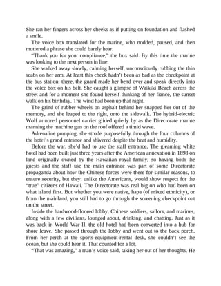 She ran her fingers across her cheeks as if putting on foundation and flashed
a smile.
The voice box translated for the marine, who nodded, paused, and then
muttered a phrase she could barely hear.
“Thank you for your compliance,” the box said. By this time the marine
was looking to the next person in line.
She walked away slowly, calming herself, unconsciously rubbing the thin
scabs on her arm. At least this check hadn’t been as bad as the checkpoint at
the bus station; there, the guard made her bend over and speak directly into
the voice box on his belt. She caught a glimpse of Waikiki Beach across the
street and for a moment she found herself thinking of her fiancé, the sunset
walk on his birthday. The wind had been up that night.
The grind of rubber wheels on asphalt behind her snapped her out of the
memory, and she leaped to the right, onto the sidewalk. The hybrid-electric
Wolf armored personnel carrier glided quietly by as the Directorate marine
manning the machine gun on the roof offered a timid wave.
Adrenaline pumping, she strode purposefully through the four columns of
the hotel’s grand entrance and shivered despite the heat and humidity.
Before the war, she’d had to use the staff entrance. The gleaming white
hotel had been built just three years after the American annexation in 1898 on
land originally owned by the Hawaiian royal family, so having both the
guests and the staff use the main entrance was part of some Directorate
propaganda about how the Chinese forces were there for similar reasons, to
ensure security, but they, unlike the Americans, would show respect for the
“true” citizens of Hawaii. The Directorate was real big on who had been on
what island first. But whether you were native, hapa (of mixed ethnicity), or
from the mainland, you still had to go through the screening checkpoint out
on the street.
Inside the hardwood-floored lobby, Chinese soldiers, sailors, and marines,
along with a few civilians, lounged about, drinking, and chatting. Just as it
was back in World War II, the old hotel had been converted into a hub for
shore leave. She passed through the lobby and went out to the back porch.
From her perch at the sports-equipment-rental desk, she couldn’t see the
ocean, but she could hear it. That counted for a lot.
“That was amazing,” a man’s voice said, taking her out of her thoughts. He
 