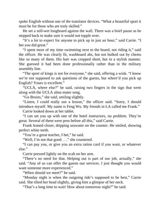 spoke English without one of the translator devices. “What a beautiful sport it
must be for those who are truly skilled.”
He set a still-wet longboard against the wall. There was a brief pause as he
stepped back to make sure it would not topple over.
“It’s a lot to expect for anyone to pick up in just an hour,” said Carrie. “I
bet you did great.”
“I spent most of my time swimming next to the board, not riding it,” said
the officer. He was clearly fit, washboard abs, but not bulked out by chems
like so many of them. His hair was cropped short, but in a stylish manner.
She guessed it had been done professionally rather than in the military
assembly line.
“The sport of kings is not for everyone,” she said, offering a wink. “I know
we’re not supposed to ask questions of the guests, but where’d you pick up
English? Yours is excellent.”
“UCLA, where else?” he said, raising two fingers in the sign that went
along with the UCLA alma mater song.
“Go Bruins,” she said, smiling slightly.
“Listen, I could really use a lesson,” the officer said. “Sorry, I should
introduce myself. My name is Feng Wu. My friends in LA called me Frank.”
Carrie looked down at her tablet.
“I can set you up with one of the hotel instructors, no problem. They’re
great. Several of them were pros before all this,” said Carrie.
Frank leaned closer, dripping seawater on the counter. He smiled, showing
perfect white teeth.
“You’re a great teacher, I bet,” he said.
“Well, I’m not that good . . .” she countered.
“I can pay you, or give you an extra ration card if you want, or whatever
else.”
Carrie pressed lightly on the scab on her arm.
“There’s no need for that. Helping out is part of our job, actually,” she
said. “Any of us can offer the guests our services. I just thought you would
want someone more experienced.”
“When should we meet?” he said.
“Monday night is when the outgoing tide’s supposed to be best,” Carrie
said. She tilted her head slightly, giving him a glimpse of her neck.
“That’s a long time to wait! How about tomorrow night?” he said.
 