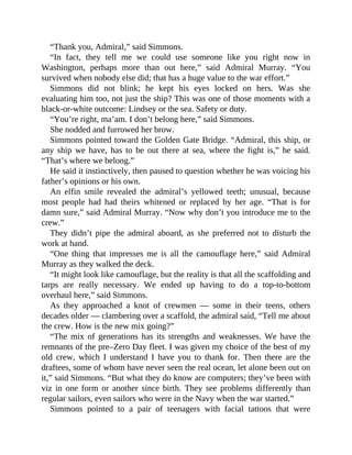 “Thank you, Admiral,” said Simmons.
“In fact, they tell me we could use someone like you right now in
Washington, perhaps more than out here,” said Admiral Murray. “You
survived when nobody else did; that has a huge value to the war effort.”
Simmons did not blink; he kept his eyes locked on hers. Was she
evaluating him too, not just the ship? This was one of those moments with a
black-or-white outcome: Lindsey or the sea. Safety or duty.
“You’re right, ma’am. I don’t belong here,” said Simmons.
She nodded and furrowed her brow.
Simmons pointed toward the Golden Gate Bridge. “Admiral, this ship, or
any ship we have, has to be out there at sea, where the fight is,” he said.
“That’s where we belong.”
He said it instinctively, then paused to question whether he was voicing his
father’s opinions or his own.
An elfin smile revealed the admiral’s yellowed teeth; unusual, because
most people had had theirs whitened or replaced by her age. “That is for
damn sure,” said Admiral Murray. “Now why don’t you introduce me to the
crew.”
They didn’t pipe the admiral aboard, as she preferred not to disturb the
work at hand.
“One thing that impresses me is all the camouflage here,” said Admiral
Murray as they walked the deck.
“It might look like camouflage, but the reality is that all the scaffolding and
tarps are really necessary. We ended up having to do a top-to-bottom
overhaul here,” said Simmons.
As they approached a knot of crewmen — some in their teens, others
decades older — clambering over a scaffold, the admiral said, “Tell me about
the crew. How is the new mix going?”
“The mix of generations has its strengths and weaknesses. We have the
remnants of the pre–Zero Day fleet. I was given my choice of the best of my
old crew, which I understand I have you to thank for. Then there are the
draftees, some of whom have never seen the real ocean, let alone been out on
it,” said Simmons. “But what they do know are computers; they’ve been with
viz in one form or another since birth. They see problems differently than
regular sailors, even sailors who were in the Navy when the war started.”
Simmons pointed to a pair of teenagers with facial tattoos that were
 