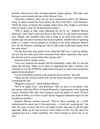 partially obscured by their brushed-titanium Apple glasses. The kids were
having a conversation with one of the Mentor Crew.
“And then, Admiral, there are our most experienced sailors, the Mentors,
many of whom joined the Navy before the First Gulf War,” said Simmons.
“With the sense of history the younger sailors have, they might as well have
been on Noah’s crew for all that means to them.”
“This is going to take some adjusting for all of us,” Admiral Murray
observed, “and I don’t mean just those in the Navy. It’s the same everywhere
now. People who wouldn’t have had a thing to do with each other a few
months ago now have no choice but to join together, whether they’re growing
food in a condo’s victory garden or working in the same shipyard. Bottom
line, are the Mentors working out? We’ve had some conflicting reports from
the other ships.”
“On the Zumwalt, they prefer to be called the Old Farts. I had my doubts,
ma’am, but the older guys drive everyone hard. More important, they know
the old tech and its secrets better than anyone else.”
Simmons led her farther astern.
“You can’t separate the people and the technology, really. But it’s not just
about the old gear. What we’ve done in upgrading the ship’s wireless nets
will help us run the ATHENA replacement but give us some more protection
against network attack.”
“Local networking is going to be essential; focus on that,” she said.
“These are the vertical launch cells for the cruise missiles,” said Simmons,
continuing the tour.
“Magazine capacity?” asked Admiral Murray.
“We’re at eighty now,” said Simmons. “But we have to reevaluate what
that means while the Office of Naval Research is figuring out a new targeting
system. Without GPS, they aren’t going to pack the punch we need. To have
any kind of effect, we’d have to give up the magazine-allotment space for the
air-defense missiles.”
Admiral Murray leaned forward. “We’ve been working on a GPS
replacement for years, but it’s the same story — it just isn’t panning out,” she
said. “It’s now or never, but if it’s not ready in time, then you’ve got the right
approach. Make up for lost accuracy with volume of fire. Use the space for
anything that has a strike capability. We need to bring as much fire as we
can.”
 