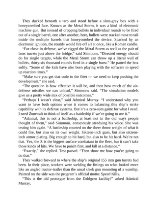 They ducked beneath a tarp and stood before a slate-gray box with a
honeycombed face. Known as the Metal Storm, it was a kind of electronic
machine gun. But instead of dropping bullets in individual rounds to be fired
out of a single barrel, one after another, here, bullets were stacked nose to tail
inside the multiple barrels that honeycombed the device. Sparked by an
electronic ignition, the rounds would fire off all at once, like a Roman candle.
“For close-in defense, we’ve rigged the Metal Storm as well as the pair of
laser turrets just above the bridge,” said Simmons. “Directed energy should
do for single targets, while the Metal Storm can throw up a literal wall of
bullets, thirty-six thousand rounds fired in a single burst.” He patted the box
softly. “Some of the kids have also been playing with the software to speed
up reaction times.”
“Make sure you get that code to the fleet — we need to keep pushing the
development,” she said.
“The question is how effective it will be, and then how much of the air-
defense missiles we can unload,” Simmons said. “The simulation models
give us a pretty wide mix of possible outcomes.”
“Perhaps I wasn’t clear,” said Admiral Murray. “I understand why you
want to have both options when it comes to balancing this ship’s strike
capability with its defense systems. But it’s a zero-sum game for what I need.
I need Zumwalt to think of itself as a battleship if we’re going to use it.”
“Admiral, this is not a battleship, at least not in the old ways people
thought of them,” said Simmons, consciously steadying his voice. She was
testing him again. “A battleship counted on the sheer throw weight of what it
could fire, but also on its own weight. Sixteen-inch guns, but also sixteen-
inch armor plating. Big enough to hit hard, but also to be hit hard. We’re not
that. Yes, the Z is the biggest surface combatant in the fleet, but it can’t take
those kinds of hits. We have to punch first, and kill at a distance.”
“Exactly,” she replied. Test passed. “Then show me how you’re going to
do that.”
They walked forward to where the ship’s original 155 mm gun turrets had
been. In their place, workers were welding the fittings on what looked more
like an angled tractor-trailer than the usual sleek gun mounting of a warship.
Painted on the side was the program’s official motto: Speed Kills.
“This is the old prototype from the Dahlgren facility?” asked Admiral
Murray.
 