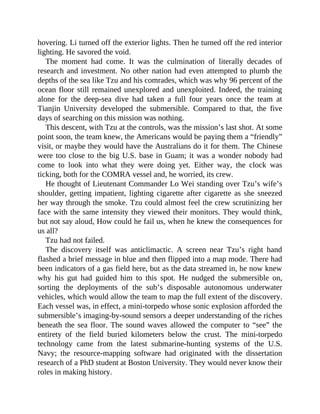 hovering. Li turned off the exterior lights. Then he turned off the red interior
lighting. He savored the void.
The moment had come. It was the culmination of literally decades of
research and investment. No other nation had even attempted to plumb the
depths of the sea like Tzu and his comrades, which was why 96 percent of the
ocean floor still remained unexplored and unexploited. Indeed, the training
alone for the deep-sea dive had taken a full four years once the team at
Tianjin University developed the submersible. Compared to that, the five
days of searching on this mission was nothing.
This descent, with Tzu at the controls, was the mission’s last shot. At some
point soon, the team knew, the Americans would be paying them a “friendly”
visit, or maybe they would have the Australians do it for them. The Chinese
were too close to the big U.S. base in Guam; it was a wonder nobody had
come to look into what they were doing yet. Either way, the clock was
ticking, both for the COMRA vessel and, he worried, its crew.
He thought of Lieutenant Commander Lo Wei standing over Tzu’s wife’s
shoulder, getting impatient, lighting cigarette after cigarette as she sneezed
her way through the smoke. Tzu could almost feel the crew scrutinizing her
face with the same intensity they viewed their monitors. They would think,
but not say aloud, How could he fail us, when he knew the consequences for
us all?
Tzu had not failed.
The discovery itself was anticlimactic. A screen near Tzu’s right hand
flashed a brief message in blue and then flipped into a map mode. There had
been indicators of a gas field here, but as the data streamed in, he now knew
why his gut had guided him to this spot. He nudged the submersible on,
sorting the deployments of the sub’s disposable autonomous underwater
vehicles, which would allow the team to map the full extent of the discovery.
Each vessel was, in effect, a mini-torpedo whose sonic explosion afforded the
submersible’s imaging-by-sound sensors a deeper understanding of the riches
beneath the sea floor. The sound waves allowed the computer to “see” the
entirety of the field buried kilometers below the crust. The mini-torpedo
technology came from the latest submarine-hunting systems of the U.S.
Navy; the resource-mapping software had originated with the dissertation
research of a PhD student at Boston University. They would never know their
roles in making history.
 