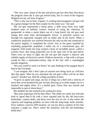 “The very same. Some of the bits and pieces got lost after they shut down
the program when the Z class got retired early, but it’s most of the original.
Shipped over by rail from Virginia.”
“This is why you’re here, Captain. A working electromagnetic rail gun will
be a game-changer for the fleet; maybe for the entire war,” she said.
The rail gun represented a break point, a shift away from over eight
hundred years of ballistic science. Instead of using the chemistry of
gunpowder to shoot a metal object out of a long barrel, the rail gun used
energy that came from electromagnetic forces. A powerful current ran
through two oppositely charged rails on either side of the barrel. When a
conductive projectile was inserted between the rails (at the end connected to
the power supply), it completed the circuit. Just as the gases expelled by
exploding gunpowder propelled a bullet out of a conventional gun, the
magnetic field inside the loop created a burst of incredible power, called a
Lorentz force, that slung projectiles out of the open end of the gun barrel.
There were no fuses to light, but the rail gun did require a massive and
reliable supply of electrical current. Without electricity, a ship with a rail gun
would be like a nineteenth-century ship of the line with a waterlogged
powder magazine.
“We sure could’ve used it at Pearl,” he said, thinking of the popgun they’d
had on the Coronado.
“I can imagine. But I don’t plan on anyone ever being stuck in a kill box
like that again. What do you anticipate the rail gun’s effect will be on fleet
action?” Another test. Still the college president at heart.
“It gives us speed and range, ma’am. It slings out a shell with a velocity of
more than seven hundred feet per second, allowing us to strike targets out to a
hundred and eighty miles. It’s a double gain. Faster than any missile and
impossible to jam or shoot down.”
She nodded, but she seemed to be waiting for more.
“But more important will be their effect. The shells are small, but with that
kind of speed they’ll hit with a force equaled only by the old Iowa-class
battleships’ cannon shells, and those were the size of cars. It also solves the
capacity and targeting problem we have with the long-range strike missiles.
Even without a precise GPS location, we can lay down a pattern of fire that
saturates a target set. That’s where the similarity with the old battleships
holds best.”
 