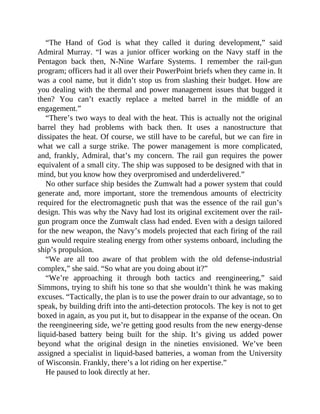 “The Hand of God is what they called it during development,” said
Admiral Murray. “I was a junior officer working on the Navy staff in the
Pentagon back then, N-Nine Warfare Systems. I remember the rail-gun
program; officers had it all over their PowerPoint briefs when they came in. It
was a cool name, but it didn’t stop us from slashing their budget. How are
you dealing with the thermal and power management issues that bugged it
then? You can’t exactly replace a melted barrel in the middle of an
engagement.”
“There’s two ways to deal with the heat. This is actually not the original
barrel they had problems with back then. It uses a nanostructure that
dissipates the heat. Of course, we still have to be careful, but we can fire in
what we call a surge strike. The power management is more complicated,
and, frankly, Admiral, that’s my concern. The rail gun requires the power
equivalent of a small city. The ship was supposed to be designed with that in
mind, but you know how they overpromised and underdelivered.”
No other surface ship besides the Zumwalt had a power system that could
generate and, more important, store the tremendous amounts of electricity
required for the electromagnetic push that was the essence of the rail gun’s
design. This was why the Navy had lost its original excitement over the rail-
gun program once the Zumwalt class had ended. Even with a design tailored
for the new weapon, the Navy’s models projected that each firing of the rail
gun would require stealing energy from other systems onboard, including the
ship’s propulsion.
“We are all too aware of that problem with the old defense-industrial
complex,” she said. “So what are you doing about it?”
“We’re approaching it through both tactics and reengineering,” said
Simmons, trying to shift his tone so that she wouldn’t think he was making
excuses. “Tactically, the plan is to use the power drain to our advantage, so to
speak, by building drift into the anti-detection protocols. The key is not to get
boxed in again, as you put it, but to disappear in the expanse of the ocean. On
the reengineering side, we’re getting good results from the new energy-dense
liquid-based battery being built for the ship. It’s giving us added power
beyond what the original design in the nineties envisioned. We’ve been
assigned a specialist in liquid-based batteries, a woman from the University
of Wisconsin. Frankly, there’s a lot riding on her expertise.”
He paused to look directly at her.
 