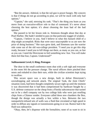 “But the answer, Admiral, is that the rail gun is power hungry. My concern
is that if things do not go according to plan, we will be stuck with only bad
options.”
“Captain,” she said, stressing his rank. “That’s the thing you learn as you
move from an executive-officer role to that of command. It’s never about
choosing the best option; it’s about choosing the least bad of the bad
options.”
She paused to let her lesson sink in. Simmons thought about that day at
Pearl Harbor. She hadn’t needed to pass on that particular nugget of wisdom.
“Captain, I believe in you. And I believe in what this bastard child of a
ship might accomplish. Risks that were once unacceptable to us are now the
price of doing business.” Her eyes grew dark, and Simmons saw the warrior
side come out of the old war-college president. “I need you to get this ship
ready, because I need you to kill things out there, as many as you can, as fast
as you can. I need the Directorate to feel something new: fear. You will make
them feel that fear, Captain. Understood?”
Subbasement Level, G Ring, Pentagon
The door to the small conference room shut with a soft sigh and everyone
in the room felt the pressure change. The naval officers there pinched their
noses and exhaled to clear their ears, while the civilian scientists kept trying
to swallow.
This secure space was a new design, built to defeat Directorate’s
eavesdropping and network attack. The original Tank, the Joint Chiefs’
situation room, had been thought completely secure right up until the moment
it was discovered that it had been compromised by hardware bought by a
U.S. defense contractor on the cheap from a Florida subcontractor that turned
out to be a shell company run by two college kids who were just reselling
chips from a Chinese vendor. Everyone called these new chambers the Box,
though the design was actually a box within a box. Between the two
nanoparticle-infused sets of walls was a fluid that circulated at high speed in
order to diffuse any signals or transmissions going in or out. Rumor had it the
fluid was radioactive.
“Okay, then, let’s dispense with the formalities; none of us want to sit in
 