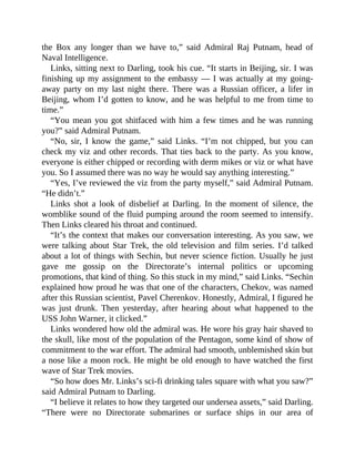 the Box any longer than we have to,” said Admiral Raj Putnam, head of
Naval Intelligence.
Links, sitting next to Darling, took his cue. “It starts in Beijing, sir. I was
finishing up my assignment to the embassy — I was actually at my going-
away party on my last night there. There was a Russian officer, a lifer in
Beijing, whom I’d gotten to know, and he was helpful to me from time to
time.”
“You mean you got shitfaced with him a few times and he was running
you?” said Admiral Putnam.
“No, sir, I know the game,” said Links. “I’m not chipped, but you can
check my viz and other records. That ties back to the party. As you know,
everyone is either chipped or recording with derm mikes or viz or what have
you. So I assumed there was no way he would say anything interesting.”
“Yes, I’ve reviewed the viz from the party myself,” said Admiral Putnam.
“He didn’t.”
Links shot a look of disbelief at Darling. In the moment of silence, the
womblike sound of the fluid pumping around the room seemed to intensify.
Then Links cleared his throat and continued.
“It’s the context that makes our conversation interesting. As you saw, we
were talking about Star Trek, the old television and film series. I’d talked
about a lot of things with Sechin, but never science fiction. Usually he just
gave me gossip on the Directorate’s internal politics or upcoming
promotions, that kind of thing. So this stuck in my mind,” said Links. “Sechin
explained how proud he was that one of the characters, Chekov, was named
after this Russian scientist, Pavel Cherenkov. Honestly, Admiral, I figured he
was just drunk. Then yesterday, after hearing about what happened to the
USS John Warner, it clicked.”
Links wondered how old the admiral was. He wore his gray hair shaved to
the skull, like most of the population of the Pentagon, some kind of show of
commitment to the war effort. The admiral had smooth, unblemished skin but
a nose like a moon rock. He might be old enough to have watched the first
wave of Star Trek movies.
“So how does Mr. Links’s sci-fi drinking tales square with what you saw?”
said Admiral Putnam to Darling.
“I believe it relates to how they targeted our undersea assets,” said Darling.
“There were no Directorate submarines or surface ships in our area of
 