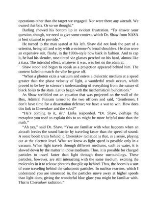 operations other than the target we engaged. Nor were there any aircraft. We
owned that box. Or so we thought.”
Darling chewed his bottom lip in evident frustration. “To answer your
question, though, we need to give some context, which Dr. Shaw from NASA
is best situated to provide.”
He turned to the man seated at his left. Shaw did not look the part of a
scientist, being tall and wiry with a swimmer’s broad shoulders. He also wore
an expensive suit, flashy, in the 1930s-style now back in fashion. And to cap
it, he had his slender, rose-tinted viz glasses perched on his head, almost like
a tiara. The intended effect, whatever it was, was lost on the admiral.
Shaw stood and began to speak as a projection appeared behind him. The
content failed to match the vibe he gave off.
“When a photon exits a vacuum and enters a dielectric medium at a speed
greater than the phase velocity of light, a wonderful result occurs, which
proved to be key to science’s understanding of everything from the nature of
black holes to the stars. Let us begin with the mathematical foundations.”
As Shaw scribbled out an equation that was projected on the wall of the
Box, Admiral Putnam turned to the two officers and said, “Gentlemen, I
don’t have time for a dissertation defense; we have a war to win. How does
this link to Cherenkov and the subs?”
“He’s coming to it, sir,” Links responded. “Dr. Shaw, perhaps the
metaphor you used to explain this to us might be more helpful now than the
math.”
“Ah yes,” said Dr. Shaw. “You are familiar with what happens when an
aircraft breaks the sound barrier by traveling faster than the speed of sound:
A sonic boom trails behind it. Cherenkov radiation is that, in a sense, playing
out at the electron level. What we know as light speed is possible only in a
vacuum. When light travels through different mediums, such as water, it is
slowed down by the matter in those mediums. Thus, it is possible for charged
particles to travel faster than light through those surroundings. These
particles, however, are still interacting with the same medium, exciting the
molecules in it to release photons that pile up behind. Thus, the boom is a sort
of cone traveling behind the subatomic particles. In nuclear reactors, which I
understand you are interested in, the particles move away at higher speeds
than light does, giving the wonderful blue glow you might be familiar with.
That is Cherenkov radiation.”
 