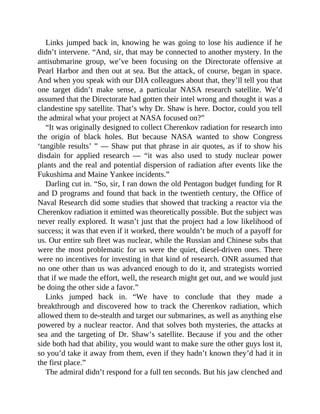 Links jumped back in, knowing he was going to lose his audience if he
didn’t intervene. “And, sir, that may be connected to another mystery. In the
antisubmarine group, we’ve been focusing on the Directorate offensive at
Pearl Harbor and then out at sea. But the attack, of course, began in space.
And when you speak with our DIA colleagues about that, they’ll tell you that
one target didn’t make sense, a particular NASA research satellite. We’d
assumed that the Directorate had gotten their intel wrong and thought it was a
clandestine spy satellite. That’s why Dr. Shaw is here. Doctor, could you tell
the admiral what your project at NASA focused on?”
“It was originally designed to collect Cherenkov radiation for research into
the origin of black holes. But because NASA wanted to show Congress
‘tangible results’ ” — Shaw put that phrase in air quotes, as if to show his
disdain for applied research — “it was also used to study nuclear power
plants and the real and potential dispersion of radiation after events like the
Fukushima and Maine Yankee incidents.”
Darling cut in. “So, sir, I ran down the old Pentagon budget funding for R
and D programs and found that back in the twentieth century, the Office of
Naval Research did some studies that showed that tracking a reactor via the
Cherenkov radiation it emitted was theoretically possible. But the subject was
never really explored. It wasn’t just that the project had a low likelihood of
success; it was that even if it worked, there wouldn’t be much of a payoff for
us. Our entire sub fleet was nuclear, while the Russian and Chinese subs that
were the most problematic for us were the quiet, diesel-driven ones. There
were no incentives for investing in that kind of research. ONR assumed that
no one other than us was advanced enough to do it, and strategists worried
that if we made the effort, well, the research might get out, and we would just
be doing the other side a favor.”
Links jumped back in. “We have to conclude that they made a
breakthrough and discovered how to track the Cherenkov radiation, which
allowed them to de-stealth and target our submarines, as well as anything else
powered by a nuclear reactor. And that solves both mysteries, the attacks at
sea and the targeting of Dr. Shaw’s satellite. Because if you and the other
side both had that ability, you would want to make sure the other guys lost it,
so you’d take it away from them, even if they hadn’t known they’d had it in
the first place.”
The admiral didn’t respond for a full ten seconds. But his jaw clenched and
 