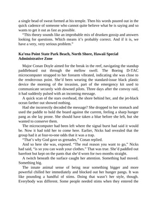 a single bead of sweat formed at his temple. Then his words poured out in the
quick cadence of someone who cannot quite believe what he is saying and so
wants to get it out as fast as possible.
“This theory sounds like an improbable mix of drunken gossip and answers
looking for questions. Which means it’s probably correct. And if it is, we
have a very, very serious problem.”
Ka’ena Point State Park Beach, North Shore, Hawaii Special
Administrative Zone
Major Conan Doyle aimed for the break in the reef, navigating the standup
paddleboard out through the mellow swell. The Boeing D-TAC
microcomputer strapped to her forearm vibrated, indicating she was close to
the rendezvous point. She’d been wearing the standard-issue black plastic
device the morning of the invasion, part of the emergency kit used to
communicate securely with downed pilots. Three days after the convoy raid,
it had suddenly pulsed with an incoming message.
A quick scan of the stars overhead, the shore behind her, and the jet-black
ocean farther out showed nothing.
Had she incorrectly decoded the message? She dropped to her stomach and
used the paddle to hold the board against the current, feeling a sharp hunger
pang as she lay prone. She should have taken a blue before she left, but she
wanted to conserve them.
The microcomputer had been left where the signal burst had said it would
be. Now it had told her to come here. Earlier, Nicks had revealed that the
group had it at four-to-one odds that it was a trap.
“That’s why God gave us grenades,” Conan replied.
And so here she was, exposed. “The real reason you want to go,” Nicks
had said, “is so you can wash your clothes.” That was true. She’d paddled out
barefoot but kept on the pants that she’d worn for two months straight.
A twitch beneath the surface caught her attention. Something had moved.
Something big.
The innate animal sense of being near something bigger and more
powerful chilled her immediately and blocked out her hunger pangs. It was
like pounding a handful of stims. Doing that wasn’t her style, though.
Everybody was different. Some people needed stims when they entered the
 