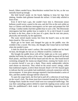 breach. Others needed focus. Beta-blockers worked best for her, as she was
naturally keyed up enough.
She held herself steady on the board, fighting to keep her legs from
shaking. Another dark glimmer beneath the surface. A faint eddy whirled in
front of her.
Even if she’d had a gun, she couldn’t have shot it. Directorate sensor
balloons would vector a patrol to the area, and she’d be on the rack within an
hour as Chinese and Russian interrogators cut her open and pumped her full
of drugs. Combat medics had their golden hour to save a life. The Directorate
interrogators had their golden hour to exploit it. Or so she’d heard. It would
be better to die here, alone in the jaws of a giant, than be rent into pieces,
physically and mentally, by the opposition.
The water stirred maybe twenty feet from the board’s nose as the dark
form closed in. This was it, then.
Doyle got to her knees and changed her grip on the paddle; now she
wielded it like a sword. The irony, she thought, that Conan had no real blade
when she needed it most.
A dark fin sliced the water’s surface. She raised the paddle over her head.
At least, she thought, her last act as a Marine would be a violent one.
She brought the paddle down with all her might just as the wave glider’s
tubelike hull broke the surface of the water. The paddle bounced off the hard
black plastic, and Doyle fell off her board and into the sea. She found herself
swimming alongside the manta-ray-shaped drone, running her hands over it
to convince herself it was not a shark. These nearly undetectable vehicles
used almost no electricity. They relied on the ocean waves’ energy, rather
than traditional engines, to drive them forward. Doyle’s D-TAC buzzed again
to indicate that the wave glider had established a network connection with the
microcomputer. A faint green message reported it had downloaded a series of
files, and then another message told her what to do.
To open the cargo hatch, she first had to pull off a collection of trash hung
on the vessel’s foils. The drone must have transited through the Great Pacific
Garbage Patch. Inside the vessel’s hold were two waterproof duffle bags. The
way their camouflage pattern shifted to match the rippling ocean surface and
then the paddleboard’s deck made it clear something important must be
inside.
 