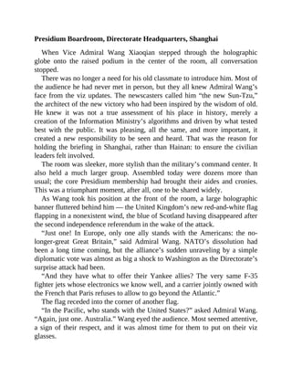 Presidium Boardroom, Directorate Headquarters, Shanghai
When Vice Admiral Wang Xiaoqian stepped through the holographic
globe onto the raised podium in the center of the room, all conversation
stopped.
There was no longer a need for his old classmate to introduce him. Most of
the audience he had never met in person, but they all knew Admiral Wang’s
face from the viz updates. The newscasters called him “the new Sun-Tzu,”
the architect of the new victory who had been inspired by the wisdom of old.
He knew it was not a true assessment of his place in history, merely a
creation of the Information Ministry’s algorithms and driven by what tested
best with the public. It was pleasing, all the same, and more important, it
created a new responsibility to be seen and heard. That was the reason for
holding the briefing in Shanghai, rather than Hainan: to ensure the civilian
leaders felt involved.
The room was sleeker, more stylish than the military’s command center. It
also held a much larger group. Assembled today were dozens more than
usual; the core Presidium membership had brought their aides and cronies.
This was a triumphant moment, after all, one to be shared widely.
As Wang took his position at the front of the room, a large holographic
banner fluttered behind him — the United Kingdom’s new red-and-white flag
flapping in a nonexistent wind, the blue of Scotland having disappeared after
the second independence referendum in the wake of the attack.
“Just one! In Europe, only one ally stands with the Americans: the no-
longer-great Great Britain,” said Admiral Wang. NATO’s dissolution had
been a long time coming, but the alliance’s sudden unraveling by a simple
diplomatic vote was almost as big a shock to Washington as the Directorate’s
surprise attack had been.
“And they have what to offer their Yankee allies? The very same F-35
fighter jets whose electronics we know well, and a carrier jointly owned with
the French that Paris refuses to allow to go beyond the Atlantic.”
The flag receded into the corner of another flag.
“In the Pacific, who stands with the United States?” asked Admiral Wang.
“Again, just one. Australia.” Wang eyed the audience. Most seemed attentive,
a sign of their respect, and it was almost time for them to put on their viz
glasses.
 