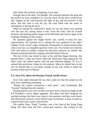 After thirty-five minutes of mapping, it was done.
Enough time in the dark, Tzu thought. The transition between the deep and
the surface, he once confided to Li, was the worst. To die there would be his
hell, trapped in the void between the light of day and the marvels of the
abyss. But this time it was his joy; the void filled with the sense of
anticipation at sharing the news.
When he opened the submarine’s hatch, he saw the entire crew peering
over the port rail, staring down at him. Even the cook, with his scarred
forearms and missing pointer finger on his left hand, had come to gape at the
Jiaolong-3 bobbing on the surface.
He squinted against the bright Pacific sun, careful to keep his face
expressionless. He searched for Li among the crew gathered at the ship’s
railings. At the crowd’s edge, Lieutenant Commander Lo stood staring at him
with a sour face, an unspoken question in his eyes. Tzu locked eyes with his
wife, and when he couldn’t contain his discovery anymore, he smiled. She
shouted uncharacteristically, leaping with both hands in the air.
The rest of the crew turned to stare at her and then began cheering. Just
beyond them, a faint sea breeze lifted the Directorate flag hanging by the
ship’s stern; the yellow banner with red stars fluttered slightly. To Tzu, it
seemed like perfection, fitting for the moment. When he looked back to the
rail, he noticed that Lo was gone, already on his way inside to report the
mission results back to Hainan.
U.S. Navy P-8, Above the Mariana Trench, Pacific Ocean
Even from eight thousand feet up, they could see that the people on the
deck were celebrating something.
“Maybe the captain announced a pool party,” said Commander Bill
“Sweetie” Darling from the controls.
Darling and his crew were on their way back from a check-out flight on the
P-8 Poseidon’s recent engine upgrades. The plane had been designed for
warship hunting, but there were none in the quadrant, and they were bored.
The Directorate research vessel offered some excitement, at least as much as
could be had in this corner of the Pacific.
The copilot, Dave “Fang” Treehorn, sent a live feed of the Xiang Yang
Hong 18’s deck from the P-8’s sensor-pod cameras. The cockpit of the
 
