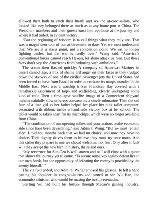 allowed them both to catch their breath and see the at-ease sailors, who
looked like they belonged there as much as at any home port in China. The
Presidium members and their guests burst into applause at the journey and
where it had ended, in evident victory.
“But the beginning of wisdom is to call things what they truly are. That
was a magnificent tour of our achievement to date. Yet we must understand
this: We are at a stasis point, not a completion point. We are no longer
fighting battles, but the war is hardly over,” Wang said. “America’s
conventional forces cannot reach Hawaii, let alone attack us here. But those
facts don’t stop the Americans from harboring such ambitions.”
The scenes then flashed quickly: A company of American Marines in
desert camouflage, a mix of shame and anger on their faces as they trudged
down the stairway of one of the civilian passenger jets the United States had
been forced to lease from Brazil in order to extricate its troops stranded in the
Middle East. Next was a warship in San Francisco Bay covered with a
ramshackle assortment of tarps and scaffolding, clearly undergoing some
kind of refit. Then a time-lapse satellite image of a Connecticut shipyard
making painfully slow progress constructing a single submarine. Then the sad
face of a little girl as her father helped her place her pink tablet computer,
decorated with ribbon, inside a handmade victory box at her school. The
tablet would be taken apart for its microchips, which were no longer available
from China.
“The combination of our opening strikes and your actions on the economic
side since have been devastating,” said Admiral Wang. “But we must remain
alert. I told you months back that we had no choice, and now they have no
choice. Their dignity drives them to believe they must try once more. And
this strike they prepare is one we should welcome, not fear. Only after it fails
will they accept the new turn in history, theirs and ours.
“My reverence for Sun-Tzu is well known and so I will close with a quote
that shows the journey yet to come. ‘To secure ourselves against defeat lies in
our own hands, but the opportunity of defeating the enemy is provided by the
enemy himself.’ ”
The viz feed ended, and Admiral Wang removed his glasses. He felt a hand
patting his shoulder in congratulations and turned to see Wu Han, the
economics minister, who would be making the next presentation.
Sterling Wu had built his fortune through Macau’s gaming industry.
 