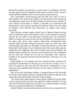 During the transition, he had been a crucial source of intelligence and thus
leverage against the old Communist Party bosses and their cronies, many of
whom had been indebted to Wu in some financial or personal way.
Wu’s presentation lacked dancing girls but little else when it came to
showmanship. The music built steadily as he discussed how the Directorate
was beginning to gain more favorable trading concessions from countries in
Latin America and Europe. It reached a crescendo as he announced that
preparations to extract natural gas from the Mariana Trench site were ahead
of schedule, while Mexican and Venezuelan oil imports were already
increasing.
The economics minister largely steered clear of Admiral Wang’s purview
until he reached the topic of the Panama Canal. It still remained a sore point
between the two sides of the Directorate. Shutting down the Americans’
ability to swing forces easily between the oceans had been a necessary part of
the attack plan, drawn from analyses Wang had commissioned about
mistakes Japan had made during the previous world war. Their only other
route through Cape Horn was thousands of miles beyond their air cover and
being dealt with through a mix of submarine picket lines and a debt swap for
basing deal with Argentina. But to the business side of the Presidium, the
elegant military solution was viewed as an investment lost. The compromise
the two sides had worked out was that the canal-repair costs would be
included in the reparation demands that the Brazilians would pass on to the
Americans.
Wang nodded as if in empathy with Wu’s lament but then switched from
watching the presentation to catching up on his real job: running a war. A
short viz report his aide had sent him showed the christening of a new
Luyang IV–type guided-missile destroyer but also noted a decrease in crew
preparedness.
Next up was the information minister, a young technocrat who had made
his fortune in the software industry. He kept his blue-tinted viz glasses on the
entire time and looked timidly at the floor while he spoke.
“Our Weibo micro-blog analysis reveals positive feedback from the public
is seven percent greater than the most optimistic models predicted,” he said.
“We have the kind of support that will allow us to continue without worrying
about any unexpected expressions of disharmony.”
Admiral Wang’s face showed intent interest, but his focus remained on his
 