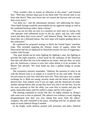 “They wouldn’t dare to mount an offensive at this point,” said General
Wei. “Will they christen ships just to see them sink? Fly aircraft only to see
them shot down? They now know that we control the heavens and can track
their every move.”
“Let them try,” said the information minister, still addressing his shoes.
“New battle footage would be most helpful for our approval ratings as well as
the combined harmony index. Quite a bump.”
“Do you not see they are now in a situation we were once in, facing a foe
who operates with unfettered access to the air, space, and sea, who could
watch and deny their every move?” said Admiral Wang. “But that does not
mean they are a defeated nation. Our next steps will require guiding them to
this realization.”
He explained his proposed strategy to block the United States’ maritime
trade. This included targeting the Atlantic routes of supply, where the
Directorate had not yet deployed its Stonefish missiles for fear of triggering a
conflict with Europe.
“Our goal should not be more fighting for fighting’s sake, but fighting to
provoke the right response, a final sortie by the remnants of the American
fleet that will allow the war to be ended on our terms. And yet, then, we must
give the Americans a means to save face when defeat is to be accepted. As
Master Sun advised, ‘We must build our foes a golden bridge to escape
across.’ ”
The economics minister responded. “Admiral, the question of what to do
with the Hawaii zone is as simple as it would be on any card table. You do
not just return to your foes what they have lost. They must give you a proper
exchange for it. Both our energy security needs and the honor of the nation
deserve that. And, indeed, even if you are right, and the Americans do make
another attempt before they accept they have lost, this is for the best. You do
not want someone to flee the table; you want him to remain and play the
game, hand after hand, until his wallet is empty and his will is gone.”
The meeting continued in circles like this. At eighty minutes in, Wang’s
aide came over to him as planned. The admiral rose without a word, feigning
disappointment that duty was now taking him away from the others’
company. His aide remained in his place, recording with his viz glasses and
ready to reach Admiral Wang if needed.
In the bright, sunlit hallway packed with assistants and aides, Admiral
 