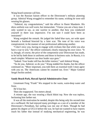 Wang heard someone call him.
It was the Russian liaison officer to the Directorate’s military planning
group. Admiral Wang struggled to remember his name, wishing he were still
wearing his glasses.
“Admiral, my congratulations,” said the officer in fluent Mandarin. His
dress uniform was well worn, but immaculate. “I know you are a busy man. I
only wanted to say, as one warrior to another, that how you conducted
yourself in there was impressive. I’m not sure I could have been as
restrained.”
Wang weighed the remark. He judged the faded blue eyes, set wide apart
beneath a forehead bisected by a faint scar. The tone of his voice was
conspiratorial, in the manner of one professional addressing another.
“I don’t envy you, having to engage with civilians like that while you also
have a war to win,” the officer continued, clearly enjoying his own voice. “It
is, though, of course, the price of the compromise your Directorate has made,
to be led by both those in uniforms and those in business suits. In Russia, it is
much simpler: Whatever our dear leader says goes.”
“Indeed. Your leader still has the killer instinct,” said Admiral Wang.
“So do you, Admiral, so do you.” Wang nodded his thanks, but the officer
continued on. “More important, you told them an essential truth I must agree
with you on. The Americans cannot be counted out. Ever.” Major General
Sergei Sechin smiled.
Sandy Beach Park, Hawaii Special Administrative Zone
Lieutenant Feng “Frank” Wu stopped in the warm, waist-deep water and
froze.
He’d lost her.
Then she reappeared. Ten meters ahead.
A minute ago, she was wearing a black bikini top. Now she was topless,
beckoning him farther out.
It was all the motivation he needed, despite this being only his second time
on a surfboard. He had enjoyed many privileges as a son of a member of the
Directorate’s Presidium, but surfing was not one of them. Though he had
gotten his degree at UCLA before the war, he had not wanted to have reports
reach his father that instead of studying mechanical engineering, he was
 