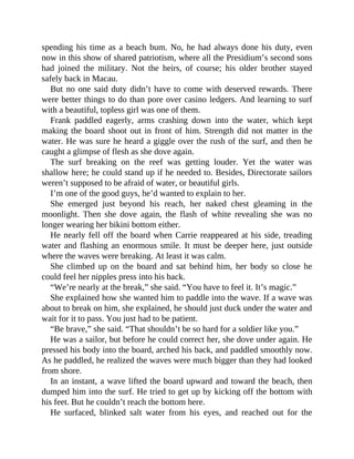 spending his time as a beach bum. No, he had always done his duty, even
now in this show of shared patriotism, where all the Presidium’s second sons
had joined the military. Not the heirs, of course; his older brother stayed
safely back in Macau.
But no one said duty didn’t have to come with deserved rewards. There
were better things to do than pore over casino ledgers. And learning to surf
with a beautiful, topless girl was one of them.
Frank paddled eagerly, arms crashing down into the water, which kept
making the board shoot out in front of him. Strength did not matter in the
water. He was sure he heard a giggle over the rush of the surf, and then he
caught a glimpse of flesh as she dove again.
The surf breaking on the reef was getting louder. Yet the water was
shallow here; he could stand up if he needed to. Besides, Directorate sailors
weren’t supposed to be afraid of water, or beautiful girls.
I’m one of the good guys, he’d wanted to explain to her.
She emerged just beyond his reach, her naked chest gleaming in the
moonlight. Then she dove again, the flash of white revealing she was no
longer wearing her bikini bottom either.
He nearly fell off the board when Carrie reappeared at his side, treading
water and flashing an enormous smile. It must be deeper here, just outside
where the waves were breaking. At least it was calm.
She climbed up on the board and sat behind him, her body so close he
could feel her nipples press into his back.
“We’re nearly at the break,” she said. “You have to feel it. It’s magic.”
She explained how she wanted him to paddle into the wave. If a wave was
about to break on him, she explained, he should just duck under the water and
wait for it to pass. You just had to be patient.
“Be brave,” she said. “That shouldn’t be so hard for a soldier like you.”
He was a sailor, but before he could correct her, she dove under again. He
pressed his body into the board, arched his back, and paddled smoothly now.
As he paddled, he realized the waves were much bigger than they had looked
from shore.
In an instant, a wave lifted the board upward and toward the beach, then
dumped him into the surf. He tried to get up by kicking off the bottom with
his feet. But he couldn’t reach the bottom here.
He surfaced, blinked salt water from his eyes, and reached out for the
 