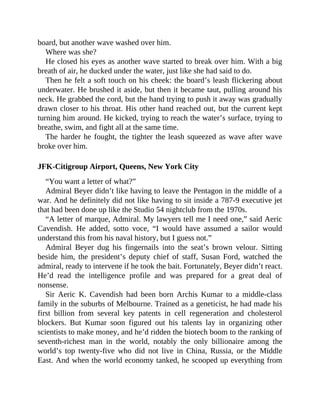 board, but another wave washed over him.
Where was she?
He closed his eyes as another wave started to break over him. With a big
breath of air, he ducked under the water, just like she had said to do.
Then he felt a soft touch on his cheek: the board’s leash flickering about
underwater. He brushed it aside, but then it became taut, pulling around his
neck. He grabbed the cord, but the hand trying to push it away was gradually
drawn closer to his throat. His other hand reached out, but the current kept
turning him around. He kicked, trying to reach the water’s surface, trying to
breathe, swim, and fight all at the same time.
The harder he fought, the tighter the leash squeezed as wave after wave
broke over him.
JFK-Citigroup Airport, Queens, New York City
“You want a letter of what?”
Admiral Beyer didn’t like having to leave the Pentagon in the middle of a
war. And he definitely did not like having to sit inside a 787-9 executive jet
that had been done up like the Studio 54 nightclub from the 1970s.
“A letter of marque, Admiral. My lawyers tell me I need one,” said Aeric
Cavendish. He added, sotto voce, “I would have assumed a sailor would
understand this from his naval history, but I guess not.”
Admiral Beyer dug his fingernails into the seat’s brown velour. Sitting
beside him, the president’s deputy chief of staff, Susan Ford, watched the
admiral, ready to intervene if he took the bait. Fortunately, Beyer didn’t react.
He’d read the intelligence profile and was prepared for a great deal of
nonsense.
Sir Aeric K. Cavendish had been born Archis Kumar to a middle-class
family in the suburbs of Melbourne. Trained as a geneticist, he had made his
first billion from several key patents in cell regeneration and cholesterol
blockers. But Kumar soon figured out his talents lay in organizing other
scientists to make money, and he’d ridden the biotech boom to the ranking of
seventh-richest man in the world, notably the only billionaire among the
world’s top twenty-five who did not live in China, Russia, or the Middle
East. And when the world economy tanked, he scooped up everything from
 