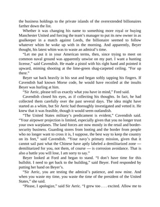 the business holdings to the private islands of the overextended billionaires
farther down the list.
Whether it was changing his name to something more royal or buying
Manchester United and forcing the team’s manager to put its new owner in as
goalkeeper in a match against Leeds, the billionaire seemed to follow
whatever whim he woke up with in the morning. And apparently, Beyer
thought, his latest whim was to waste an admiral’s time.
“Let me put it in your American terms, then, since trying to meet on
common naval ground was apparently unwise on my part. I want a hunting
license,” said Cavendish. He made a pistol with his right hand and pointed it
upward, miming shooting at the lime-green shag-carpeted ceiling. “For up
there.”
Beyer sat back heavily in his seat and began softly tapping his fingers. If
Cavendish had known Morse code, he would have recoiled at the insults
Beyer was hurling at him.
“Sir Aeric, please tell us exactly what you have in mind,” Ford said.
Cavendish closed his eyes, as if collecting his thoughts. In fact, he had
collected them carefully over the past several days. The idea might have
started as a whim, but Sir Aeric had thoroughly investigated and vetted it. He
knew that it was feasible, though it would seem outlandish.
“The United States military’s predicament is evident,” Cavendish said.
“Your airpower projection is limited, especially given that you no longer trust
your own warplanes. The land forces are now mostly in the retail and border-
security business. Guarding stores from looting and the border from people
who no longer want to cross it is, I suppose, the best way to keep the country
on its feet,” said Cavendish. “Your navy’s primary mission, given that it
cannot sail past what the Chinese have aptly labeled a demilitarized zone —
demilitarized for you, not them, of course — is corrosion avoidance. That is
also a battle you will lose, I am sorry to say.”
Beyer looked at Ford and began to stand. “I don’t have time for this
bullshit. I need to get back to the building,” said Beyer. Ford responded by
putting her hand on Beyer’s.
“Sir Aeric, you are testing the admiral’s patience, and now mine. And
when you waste my time, you waste the time of the president of the United
States,” she said.
“Please, I apologize,” said Sir Aeric. “I grew too . . . excited. Allow me to
 